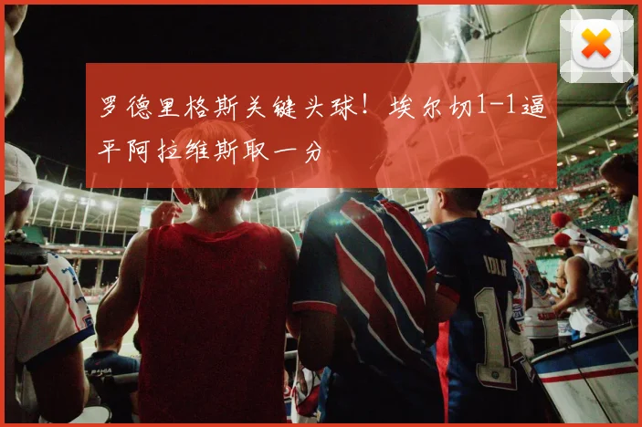 罗德里格斯关键头球！埃尔切1-1逼平阿拉维斯取一分