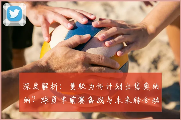 深度解析：曼联为何计划出售奥纳纳？球员季前赛备战与未来转会动态全览
