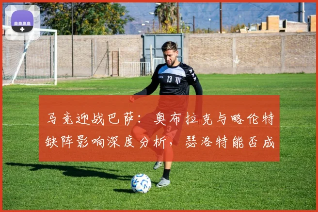马竞迎战巴萨：奥布拉克与略伦特缺阵影响深度分析，瑟洛特能否成为关键先生？