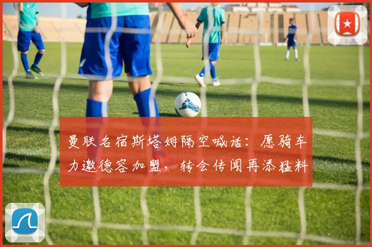 曼联名宿斯塔姆隔空喊话：愿骑车力邀德容加盟，转会传闻再添猛料