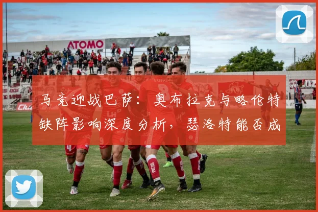 马竞迎战巴萨:奥布拉克与略伦特缺阵影响深度分析,瑟洛特能否成为关键先生?