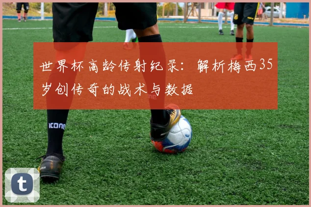 世界杯高龄传射纪录:解析梅西35岁创传奇的战术与数据