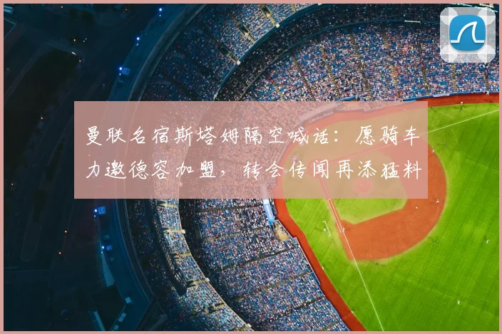 曼联名宿斯塔姆隔空喊话:愿骑车力邀德容加盟,转会传闻再添猛料