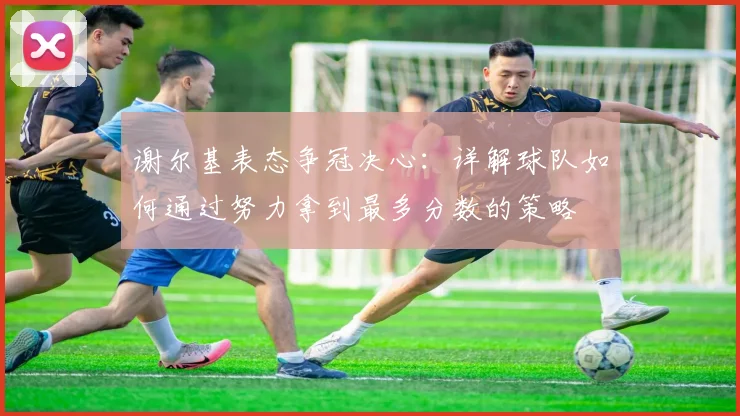谢尔基表态争冠决心:详解球队如何通过努力拿到最多分数的策略