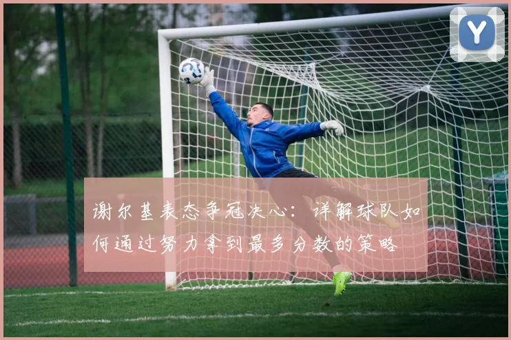 谢尔基表态争冠决心：详解球队如何通过努力拿到最多分数的策略